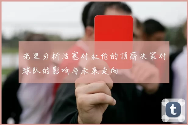 老里分析活塞对杜伦的顶薪决策对球队的影响与未来走向
