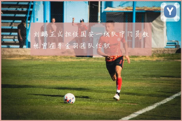 刘鹏正式担任国安一线队守门员教练曾在李金羽团队任职