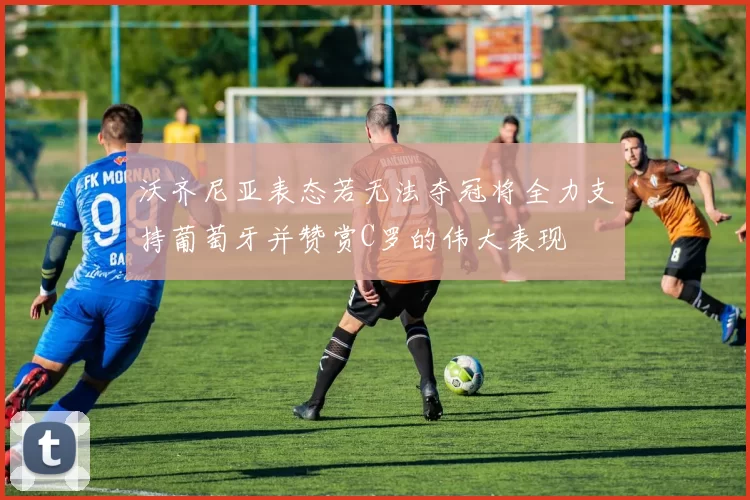 沃齐尼亚表态若无法夺冠将全力支持葡萄牙并赞赏C罗的伟大表现