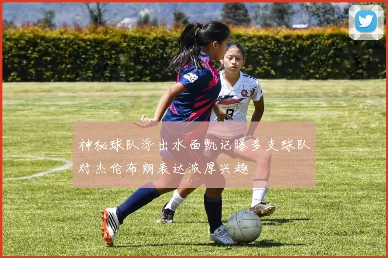 神秘球队浮出水面凯记曝多支球队对杰伦布朗表达浓厚兴趣
