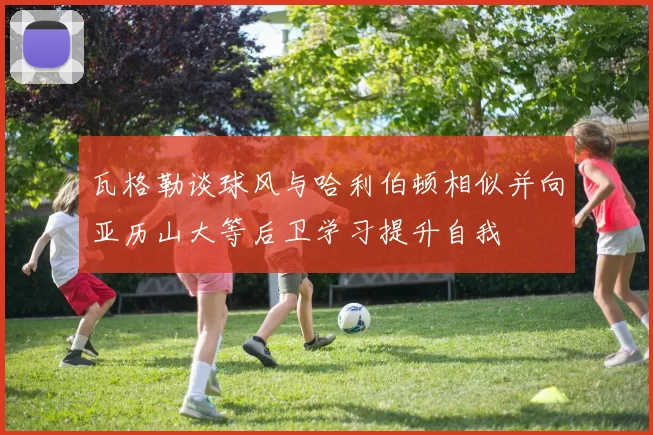 瓦格勒谈球风与哈利伯顿相似并向亚历山大等后卫学习提升自我