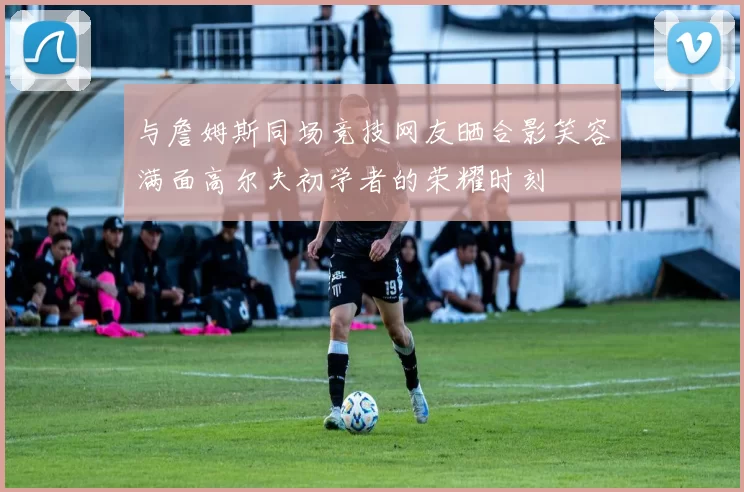 与詹姆斯同场竞技网友晒合影笑容满面高尔夫初学者的荣耀时刻